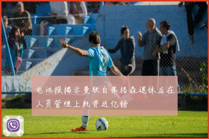 电讯报揭示曼联自弗格森退休后在人员管理上耗资近亿镑