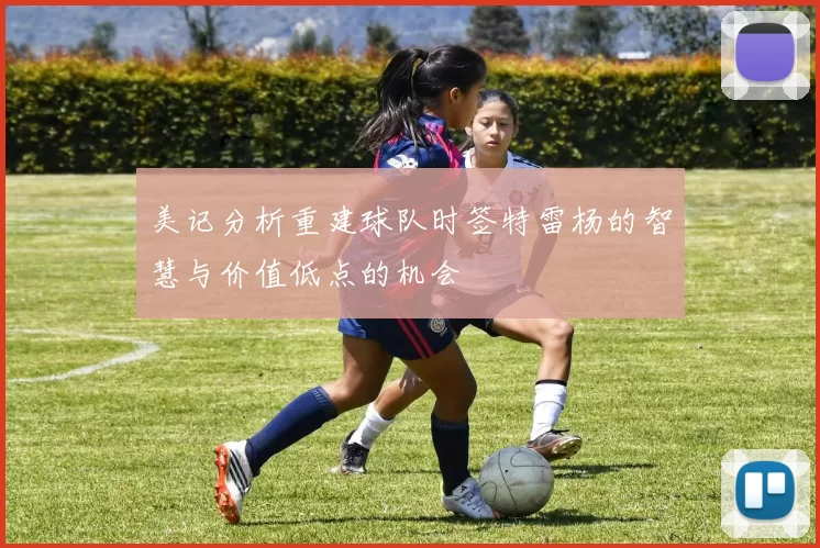 美记分析重建球队时签特雷杨的智慧与价值低点的机会