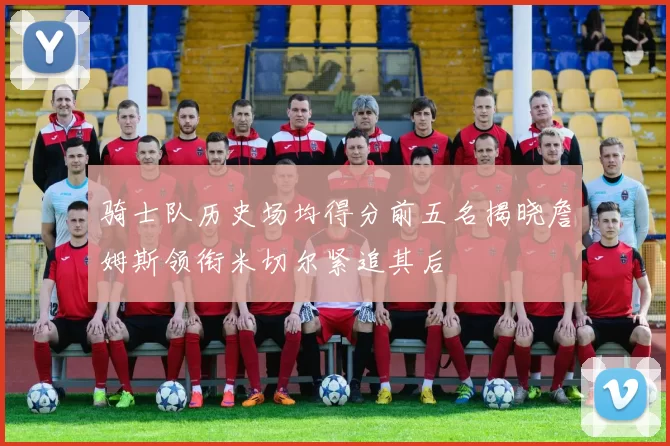 骑士队历史场均得分前五名揭晓詹姆斯领衔米切尔紧追其后