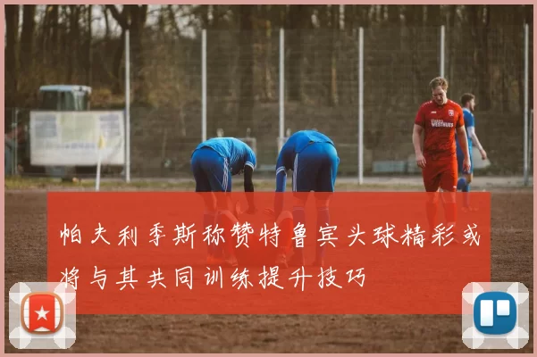 帕夫利季斯称赞特鲁宾头球精彩或将与其共同训练提升技巧