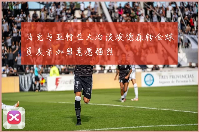 马竞与亚特兰大洽谈埃德森转会球员表示加盟意愿强烈